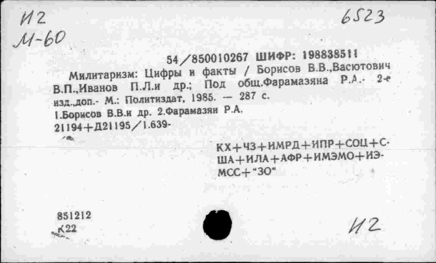 ﻿И2-
№
ЛЬкО
54/850010267 ШИФР: 1988385Н
Милитаризм: Цифры и факты / Борисов В.В Васютович В.П,Иванов П.Л.и др.; Под обш.Фарамазяна Р.А.- 2-е изд.доп.- М.: Политиздат, 1985. — 287 с.
(.Борисов В.В.и др. 2.Фарамазян Р А.
21194 4-Д21195/1.639-
КХ+Ч34-ИМРД4-ИПР+СО11+С-Ш А 4- И ЛА+АФР 4- ИМЭМО4- ИЭ-МСС4-*ЗО*
851212 К 22
